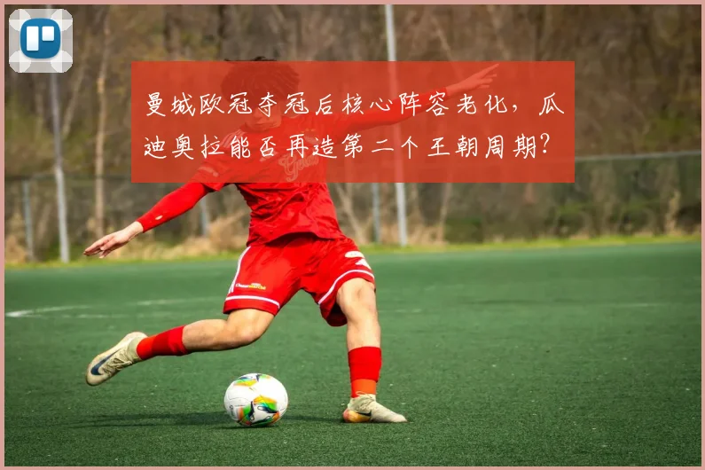 曼城欧冠夺冠后核心阵容老化，瓜迪奥拉能否再造第二个王朝周期？