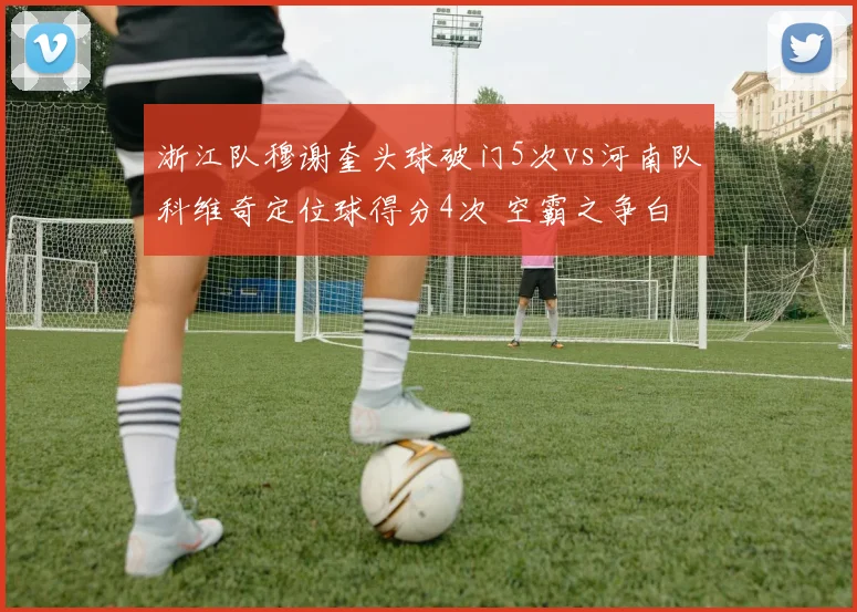 浙江队穆谢奎头球破门5次vs河南队科维奇定位球得分4次 空霸之争白热化