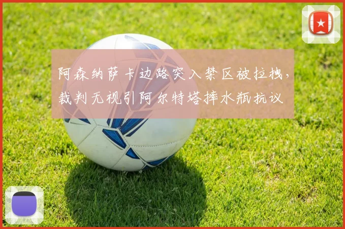 阿森纳萨卡边路突入禁区被拉拽，裁判无视引阿尔特塔摔水瓶抗议